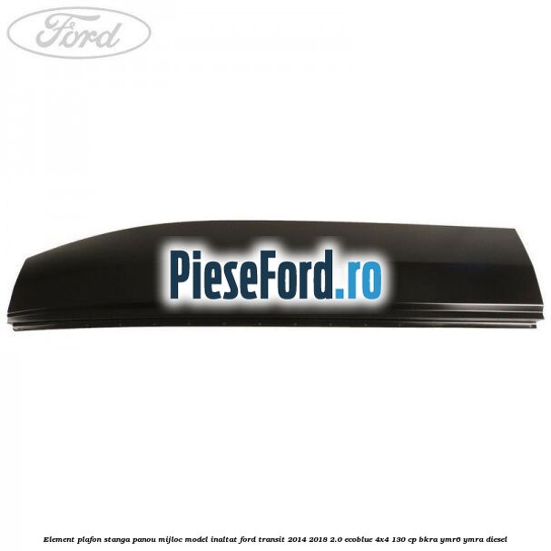 Element plafon stanga panou mijloc model inaltat Ford Transit 2014-2018 2.0 EcoBlue 4x4 130 cp BKRA, YMR6, YMRA diesel
