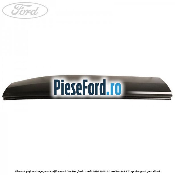 Element plafon stanga panou mijloc model inaltat Ford Transit 2014-2018 2.0 EcoBlue 4x4 170 cp Element plafon stanga panou mijloc model inaltat Ford Transit 2014-2018 2.0 EcoBlue 4x4 170 cp BLRA, YNR6, YNRA diesel