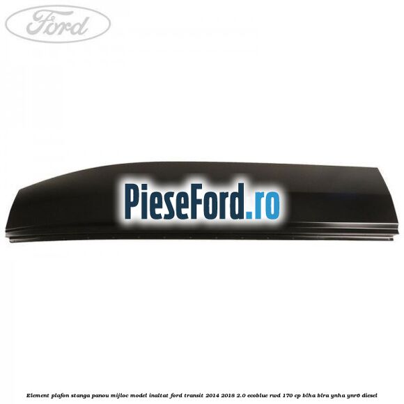 Element plafon stanga panou mijloc model inaltat Ford Transit 2014-2018 2.0 EcoBlue RWD 170 cp Element plafon stanga panou mijloc model inaltat Ford Transit 2014-2018 2.0 EcoBlue RWD 170 cp BLHA, BLRA, YNHA, YNR6 diesel