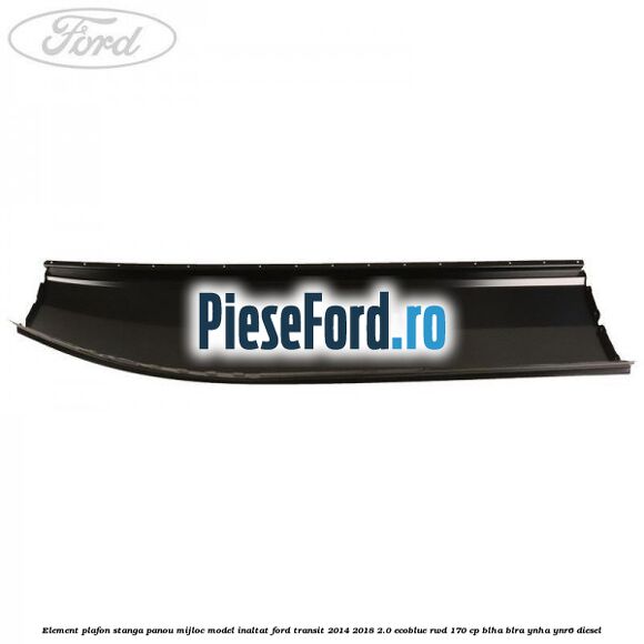 Element plafon stanga panou mijloc model inaltat Ford Transit 2014-2018 2.0 EcoBlue RWD 170 cp Element plafon stanga panou mijloc model inaltat Ford Transit 2014-2018 2.0 EcoBlue RWD 170 cp BLHA, BLRA, YNHA, YNR6 diesel