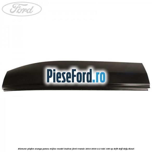 Element plafon stanga panou mijloc model inaltat Ford Transit 2014-2018 2.2 TDCi 100 cp DRF5, DRFF, DRFG diesel