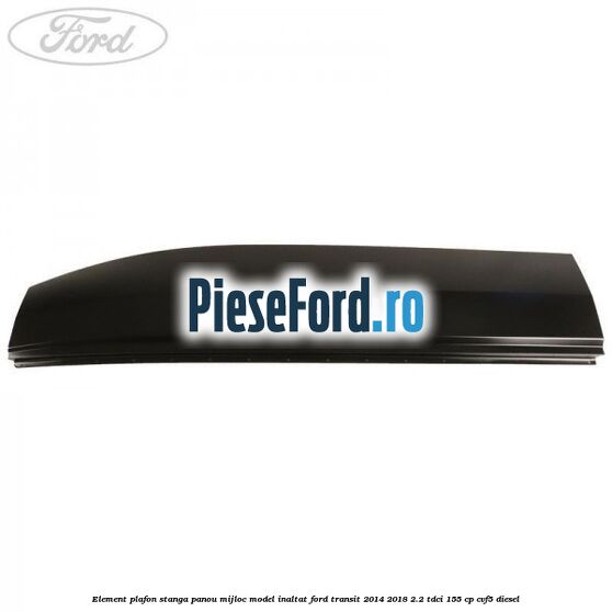 Element plafon stanga panou mijloc model inaltat Ford Transit 2014-2018 2.2 TDCi 155 cp CVF5 diesel