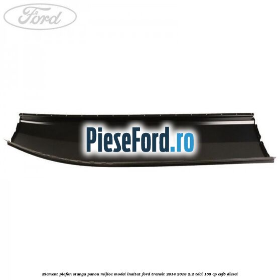 Element plafon stanga panou mijloc model inaltat Ford Transit 2014-2018 2.2 TDCi 155 cp CVF5 diesel