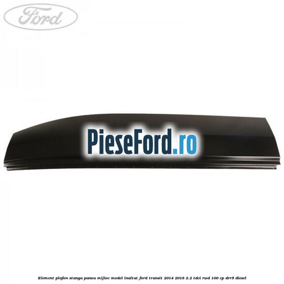 Element plafon stanga panou mijloc model inaltat Ford Transit 2014-2018 2.2 TDCi RWD 100 cp DRR5 diesel