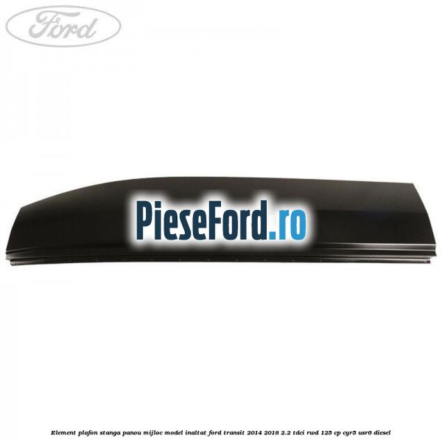 Element plafon stanga panou mijloc model inaltat Ford Transit 2014-2018 2.2 TDCi RWD 125 cp CYR5, USR6 diesel