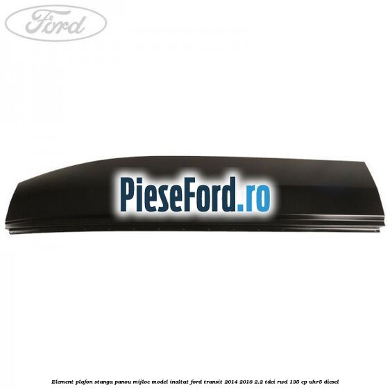 Element plafon stanga panou mijloc model inaltat Ford Transit 2014-2018 2.2 TDCi RWD 135 cp Element plafon stanga panou mijloc model inaltat Ford Transit 2014-2018 2.2 TDCi RWD 135 cp UHR5 diesel