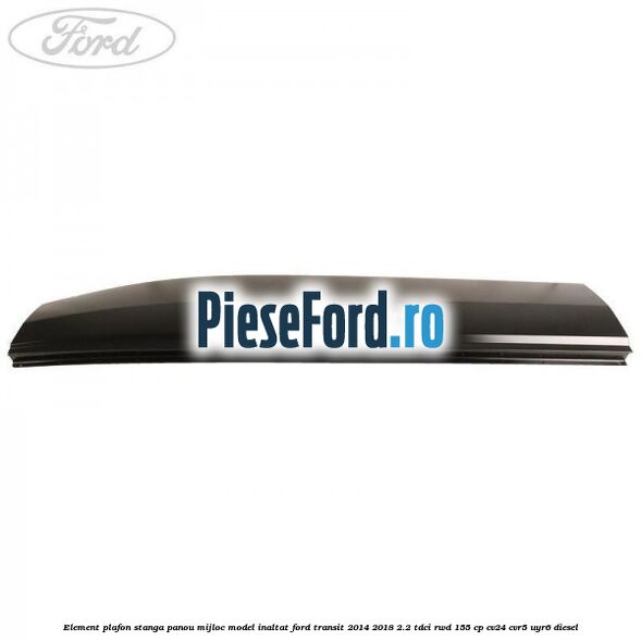 Element plafon stanga panou mijloc model inaltat Ford Transit 2014-2018 2.2 TDCi RWD 155 cp CV24, CVR5, UYR6 diesel