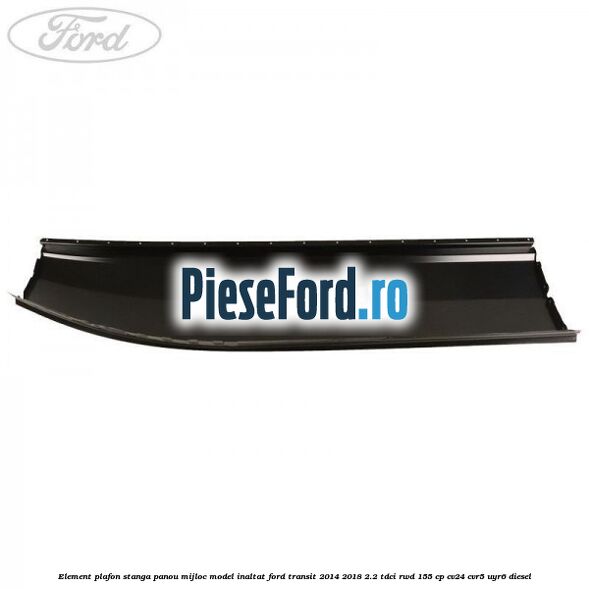 Element plafon stanga panou mijloc model inaltat Ford Transit 2014-2018 2.2 TDCi RWD 155 cp CV24, CVR5, UYR6 diesel