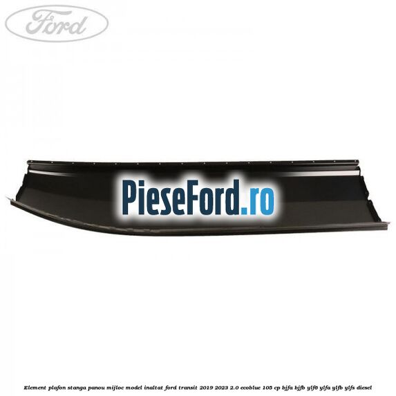 Element plafon stanga panou mijloc model inaltat Ford Transit 2019-2023 2.0 EcoBlue 105 cp BJFA, BJFB, YLF6, YLFA, YLFB, YLFS diesel
