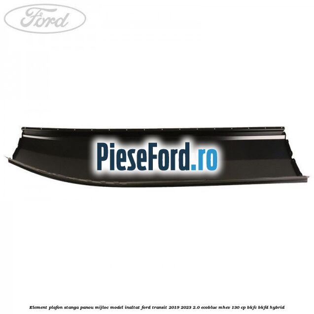 Element plafon stanga panou mijloc model inaltat Ford Transit 2019-2023 2.0 EcoBlue mHEV 130 cp BKFC, BKFD Hybrid