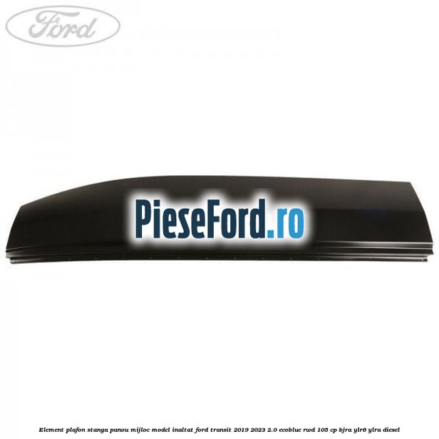 Element plafon stanga panou mijloc model inaltat Ford Transit 2019-2023 2.0 EcoBlue RWD 105 cp BJRA, YLR6, YLRA diesel