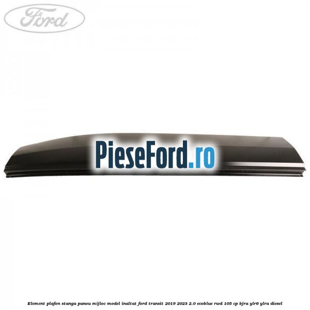 Element plafon stanga panou mijloc model inaltat Ford Transit 2019-2023 2.0 EcoBlue RWD 105 cp BJRA, YLR6, YLRA diesel