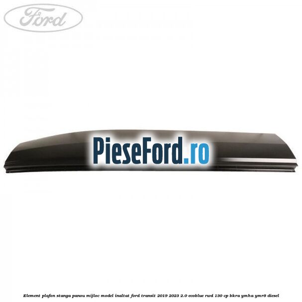 Element plafon stanga panou mijloc model inaltat Ford Transit 2019-2023 2.0 EcoBlue RWD 130 cp BKRA, YMHA, YMR6 diesel