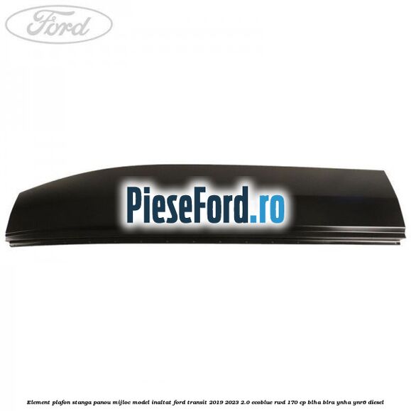 Element plafon stanga panou mijloc model inaltat Ford Transit 2019-2023 2.0 EcoBlue RWD 170 cp BLHA, BLRA, YNHA, YNR6 diesel