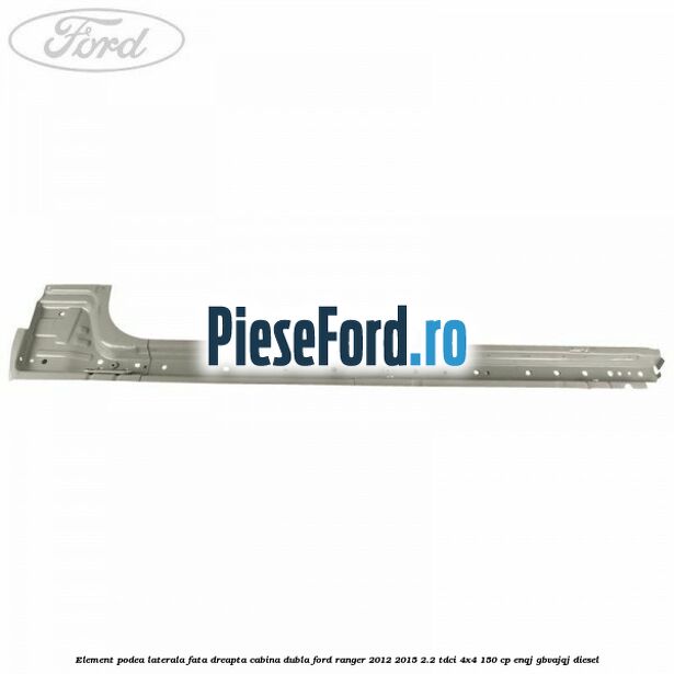 Element podea laterala fata dreapta cabina dubla Ford Ranger 2012-2015 2.2 TDCi 4x4 150 cp ENQJ, GBVAJQJ diesel