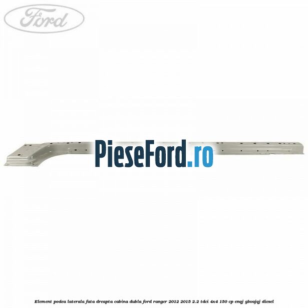 Element podea laterala fata dreapta cabina dubla Ford Ranger 2012-2015 2.2 TDCi 4x4 150 cp ENQJ, GBVAJQJ diesel