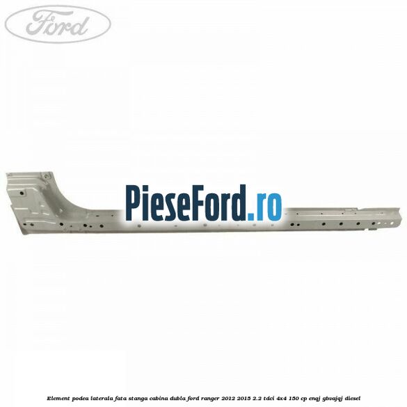 Element podea laterala fata stanga cabina dubla Ford Ranger 2012-2015 2.2 TDCi 4x4 150 cp ENQJ, GBVAJQJ diesel