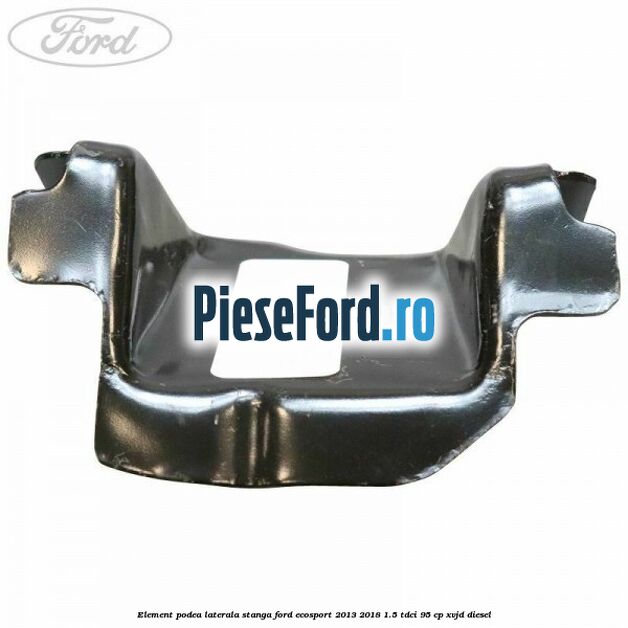 Element podea laterala stanga Ford EcoSport 2013-2018 1.5 TDCi 95 cp XVJD diesel
