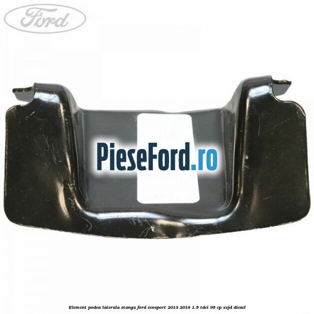 Element podea laterala stanga Ford EcoSport 2013-2018 1.5 TDCi 95 cp XVJD diesel