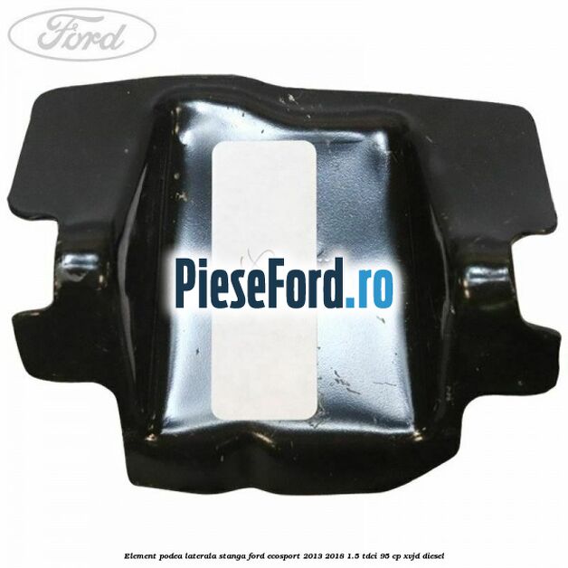 Element podea laterala stanga Ford EcoSport 2013-2018 1.5 TDCi 95 cp XVJD diesel