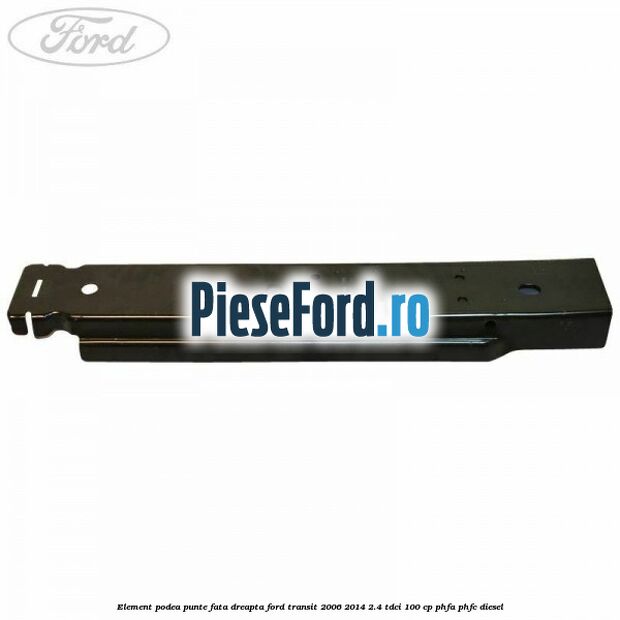 Element podea punte fata dreapta Ford Transit 2006-2014 2.4 TDCi 100 cp Element podea punte fata dreapta Ford Transit 2006-2014 2.4 TDCi 100 cp PHFA, PHFC diesel