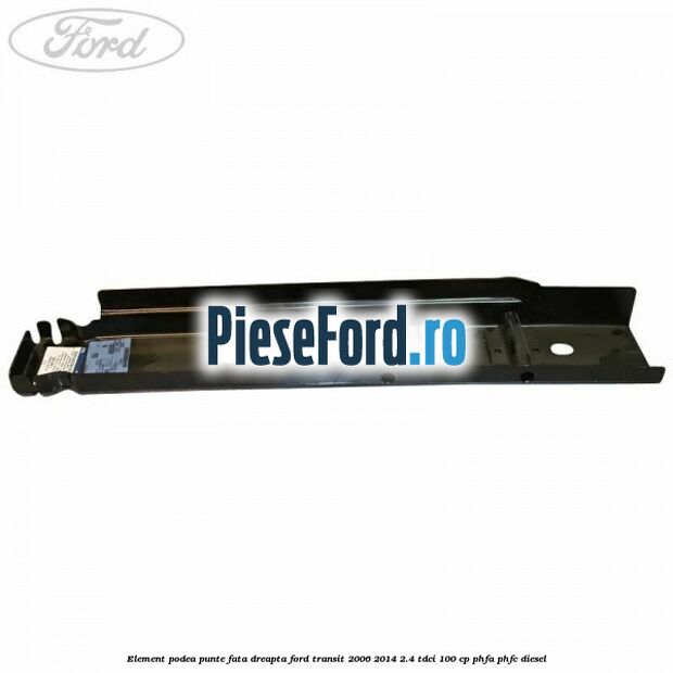 Element podea punte fata dreapta Ford Transit 2006-2014 2.4 TDCi 100 cp Element podea punte fata dreapta Ford Transit 2006-2014 2.4 TDCi 100 cp PHFA, PHFC diesel