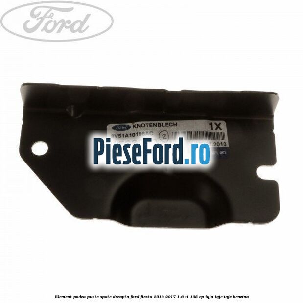 Element podea punte spate dreapta Ford Fiesta 2013-2017 1.6 Ti 105 cp IQJA, IQJC, IQJE benzina