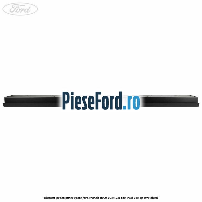Element podea punte spate Ford Transit 2006-2014 2.2 TDCi RWD 155 cp Element podea punte spate Ford Transit 2006-2014 2.2 TDCi RWD 155 cp CVRC diesel