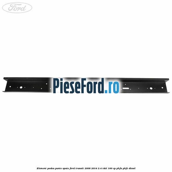 Element podea punte spate Ford Transit 2006-2014 2.4 TDCi 100 cp Element podea punte spate Ford Transit 2006-2014 2.4 TDCi 100 cp PHFA, PHFC diesel