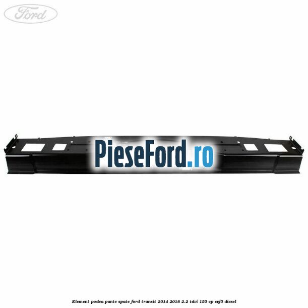 Element podea punte spate Ford Transit 2014-2018 2.2 TDCi 155 cp CVF5 diesel