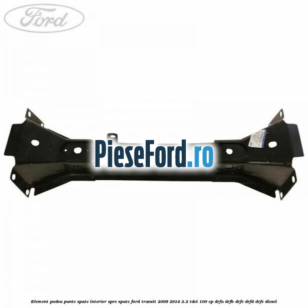 Element podea punte spate interior spre spate Ford Transit 2006-2014 2.2 TDCi 100 cp Element podea punte spate interior spre spate Ford Transit 2006-2014 2.2 TDCi 100 cp DRFA, DRFB, DRFC, DRFD, DRFE diesel