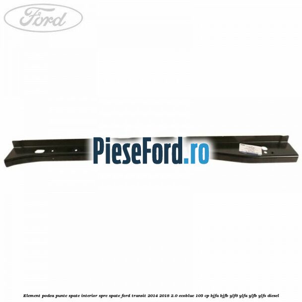 Element podea punte spate interior spre spate Ford Transit 2014-2018 2.0 EcoBlue 105 cp BJFA, BJFB, YLF6, YLFA, YLFB, YLFS diesel