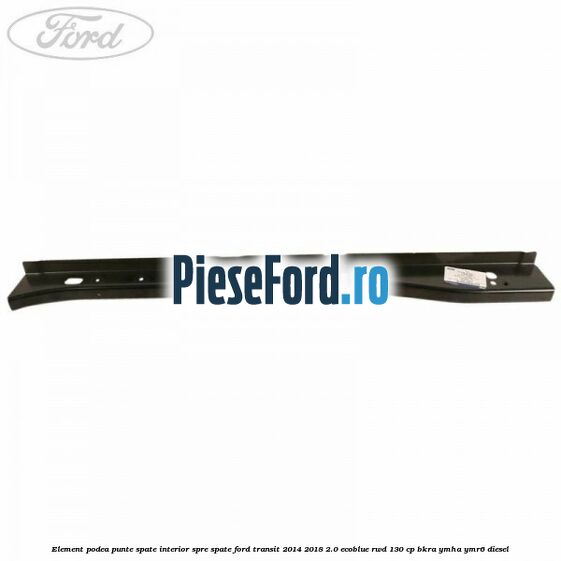 Element podea punte spate interior spre spate Ford Transit 2014-2018 2.0 EcoBlue RWD 130 cp BKRA, YMHA, YMR6 diesel