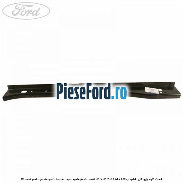 Element podea punte spate interior spre spate Ford Transit 2014-2018 2.2 TDCi 125 cp CY14, CYF5, CYFG, USF6 diesel