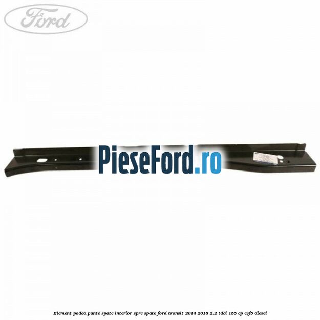 Element podea punte spate interior spre spate Ford Transit 2014-2018 2.2 TDCi 155 cp CVF5 diesel