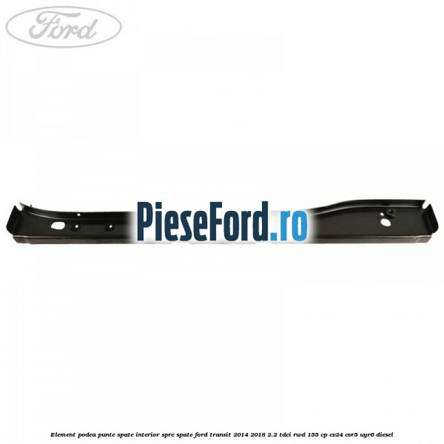 Element podea punte spate interior spre spate Ford Transit 2014-2018 2.2 TDCi RWD 155 cp CV24, CVR5, UYR6 diesel