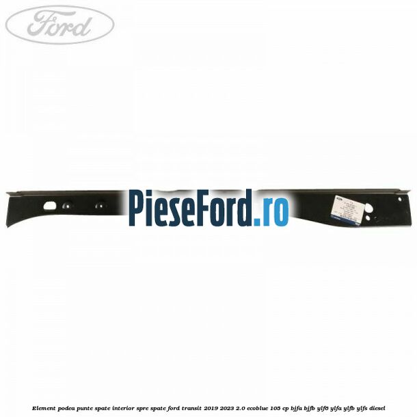 Element podea punte spate interior spre spate Ford Transit 2019-2023 2.0 EcoBlue 105 cp BJFA, BJFB, YLF6, YLFA, YLFB, YLFS diesel