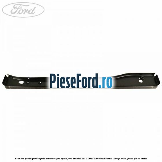 Element podea punte spate interior spre spate Ford Transit 2019-2023 2.0 EcoBlue RWD 130 cp BKRA, YMHA, YMR6 diesel