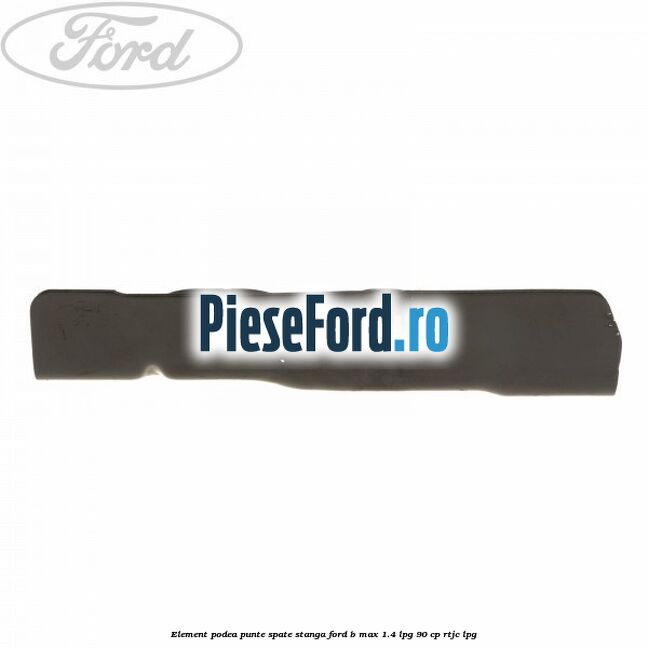 Element podea punte spate stanga Ford B-Max 1.4 LPG 90 cp RTJC LPG