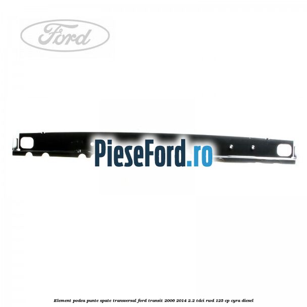 Element podea punte spate transversal Ford Transit 2006-2014 2.2 TDCi RWD 125 cp Element podea punte spate transversal Ford Transit 2006-2014 2.2 TDCi RWD 125 cp CYRA diesel