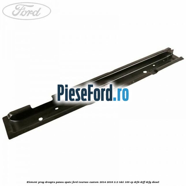 Element prag dreapta panou spate Ford Tourneo Custom 2014-2018 2.2 TDCi 100 cp DRF4, DRFF, DRFG diesel