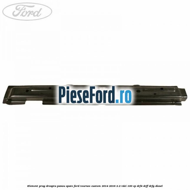 Element prag dreapta panou spate Ford Tourneo Custom 2014-2018 2.2 TDCi 100 cp DRF4, DRFF, DRFG diesel