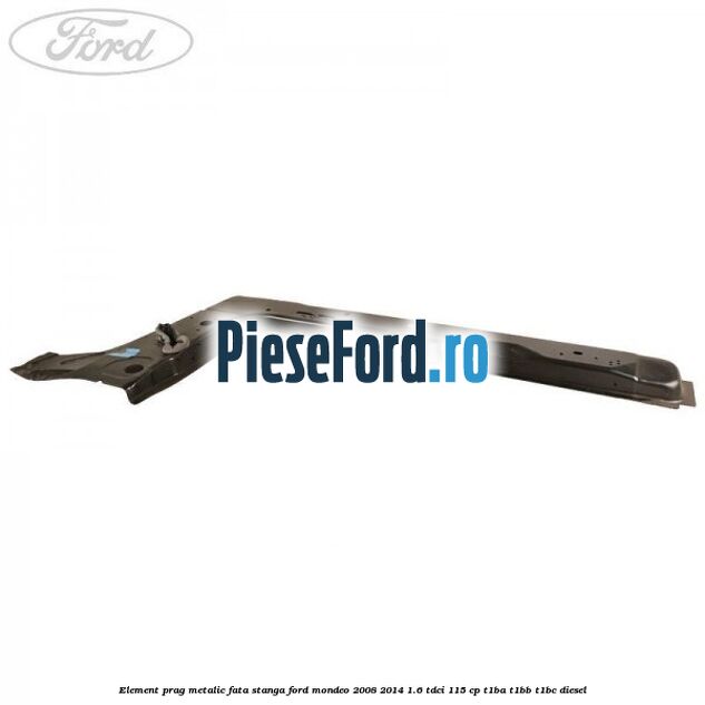Element prag metalic fata stanga Ford Mondeo 2008-2014 1.6 TDCi 115 cp T1BA, T1BB, T1BC diesel