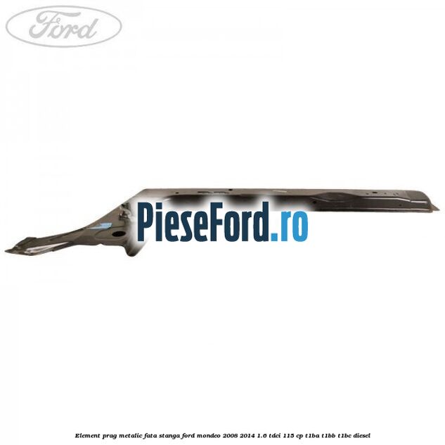 Element prag metalic fata stanga Ford Mondeo 2008-2014 1.6 TDCi 115 cp T1BA, T1BB, T1BC diesel