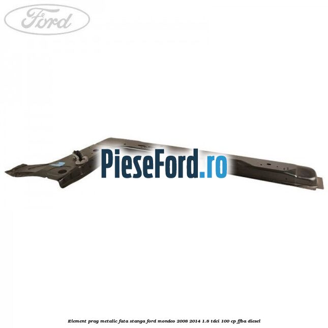 Element prag metalic fata stanga Ford Mondeo 2008-2014 1.8 TDCi 100 cp FFBA diesel