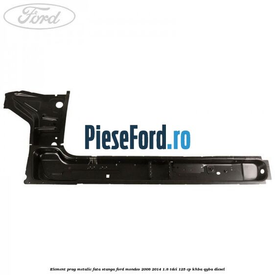 Element prag metalic fata stanga Ford Mondeo 2008-2014 1.8 TDCi 125 cp Element prag metalic fata stanga Ford Mondeo 2008-2014 1.8 TDCi 125 cp KHBA, QYBA diesel