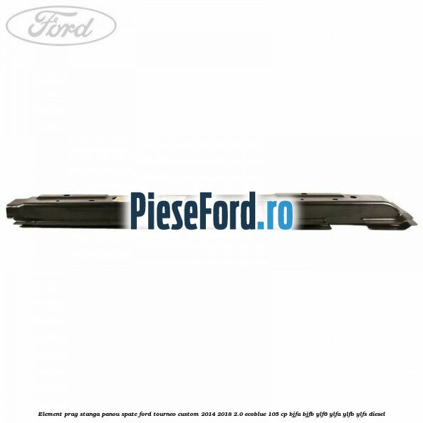 Element prag stanga panou spate Ford Tourneo Custom 2014-2018 2.0 EcoBlue 105 cp BJFA, BJFB, YLF6, YLFA, YLFB, YLFS diesel
