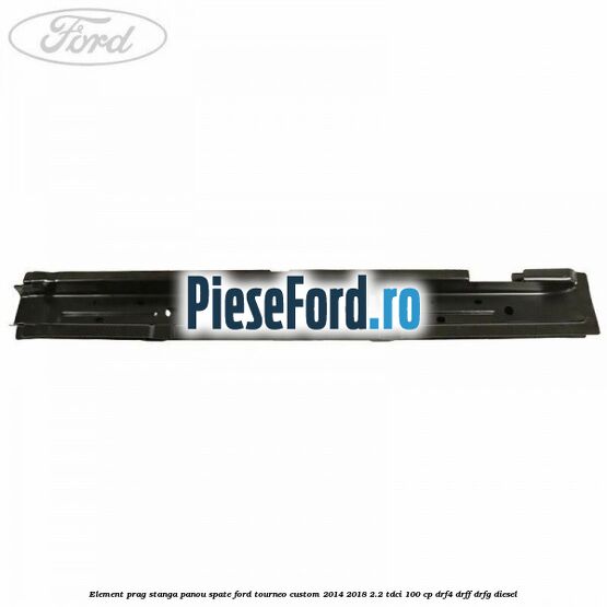 Element prag stanga panou spate Ford Tourneo Custom 2014-2018 2.2 TDCi 100 cp DRF4, DRFF, DRFG diesel