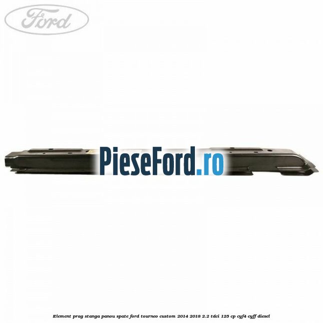 Element prag stanga panou spate Ford Tourneo Custom 2014-2018 2.2 TDCi 125 cp CYF4, CYFF diesel