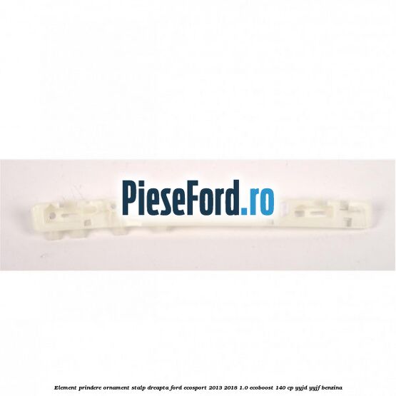 Element prindere ornament stalp dreapta Ford EcoSport 2013-2018 1.0 EcoBoost 140 cp YYJD, YYJF benzina